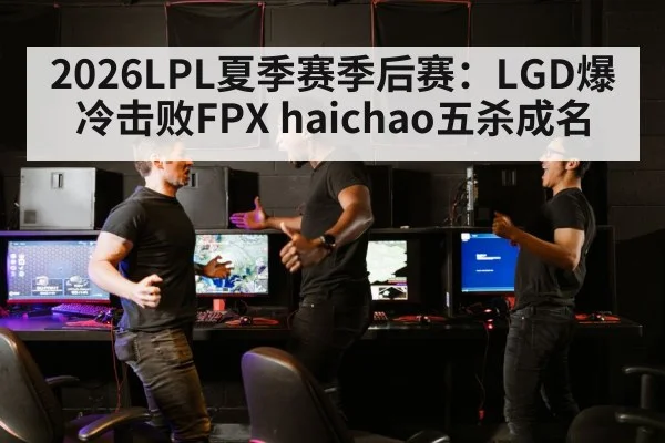 2026LPL夏季赛季后赛：LGD爆冷击败FPX haichao五杀成名