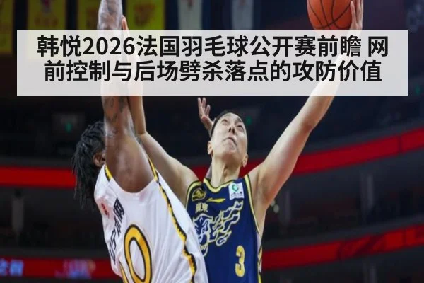 韩悦2026法国羽毛球公开赛前瞻 网前控制与后场劈杀落点的攻防价值